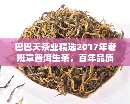 巴巴天茶业精选2017年老班章普洱生茶，百年品质传承