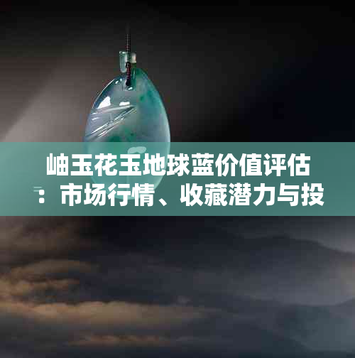 岫玉花玉地球蓝价值评估：市场行情、收藏潜力与投资建议全面解析