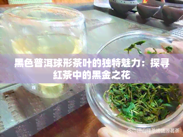 黑色普洱球形茶叶的独特魅力：探寻红茶中的黑金之花