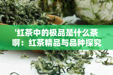 '红茶中的极品是什么茶啊：红茶精品与品种探究'