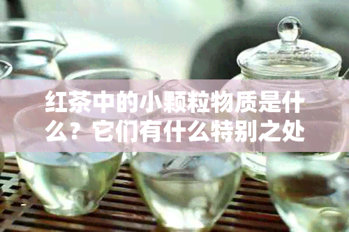 红茶中的小颗粒物质是什么？它们有什么特别之处？