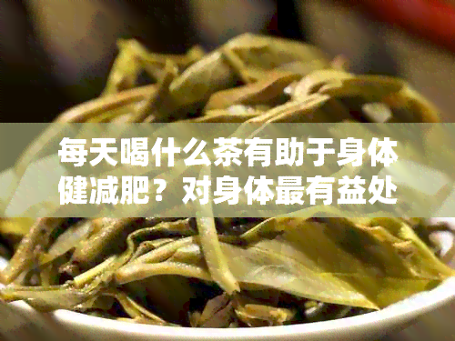 每天喝什么茶有助于身体健减肥？对身体最有益处的茶水有哪些？