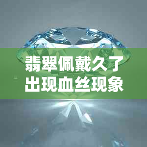 翡翠佩戴久了出现血丝现象：正常还是需要处理？探讨原因及解决方法