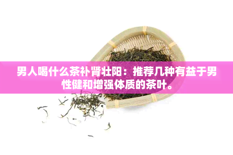 男人喝什么茶补肾壮阳：推荐几种有益于男性健和增强体质的茶叶。