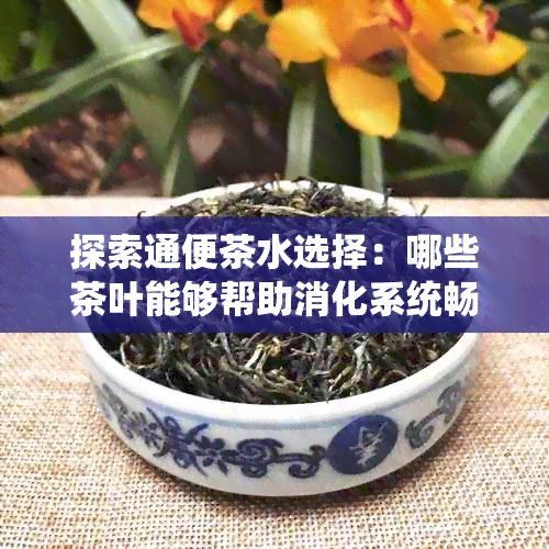 探索通便茶水选择：哪些茶叶能够帮助消化系统畅通无阻？