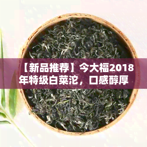 【新品推荐】今大福2018年特级白菜沱，口感醇厚，品质越！