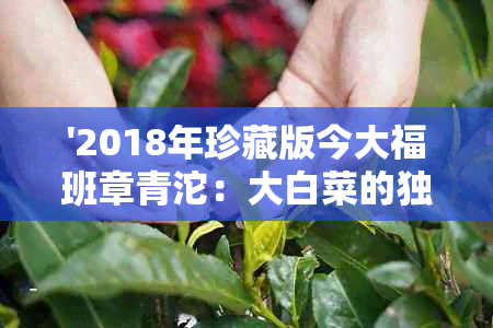 '2018年珍藏版今大福班章青沱：大白菜的独特风味与稀有性'