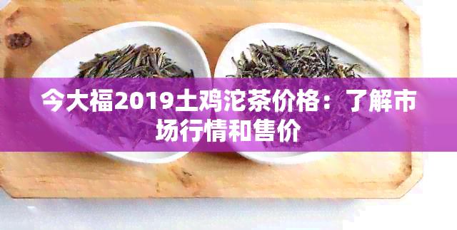 今大福2019土鸡沱茶价格：了解市场行情和售价