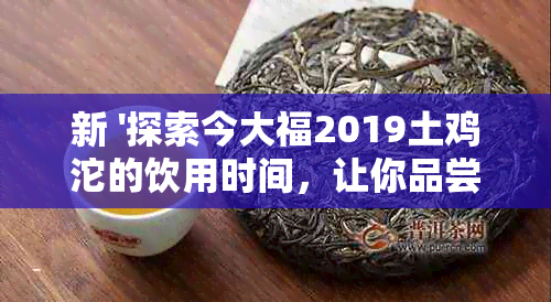 新 '探索今大福2019土鸡沱的饮用时间，让你品尝更佳美味'