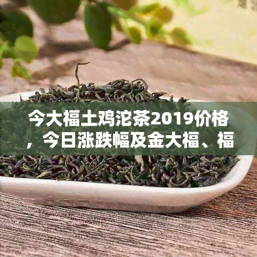 今大福土鸡沱茶2019价格，今日涨跌幅及金大福、福今土鸡沱茶04价格信息