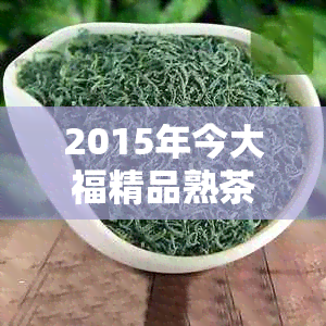 2015年今大福精品熟茶价格详解：品质、产地与购买渠道一应俱全