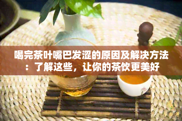 喝完茶叶嘴巴发涩的原因及解决方法：了解这些，让你的茶饮更美好