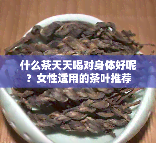 什么茶天天喝对身体好呢？女性适用的茶叶推荐