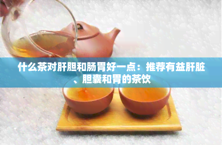 什么茶对肝胆和肠胃好一点：推荐有益肝脏、胆囊和胃的茶饮