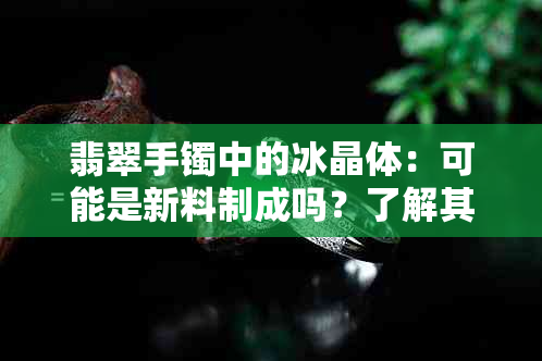 翡翠手镯中的冰晶体：可能是新料制成吗？了解其鉴别方法与真伪特征