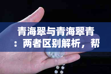 青海翠与青海翠青：两者区别解析，帮助你更全面了解这两种翡翠