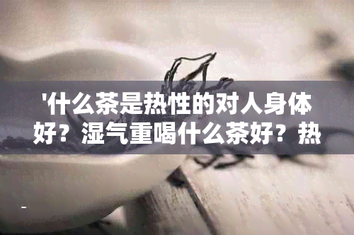 '什么茶是热性的对人身体好？湿气重喝什么茶好？热性最强的茶是什么？'