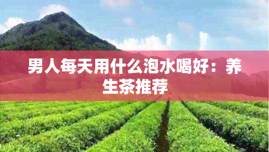 男人每天用什么泡水喝好：养生茶推荐