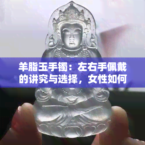 羊脂玉手镯：左右手佩戴的讲究与选择，女性如何决定？