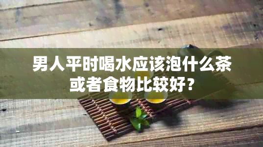 男人平时喝水应该泡什么茶或者食物比较好？