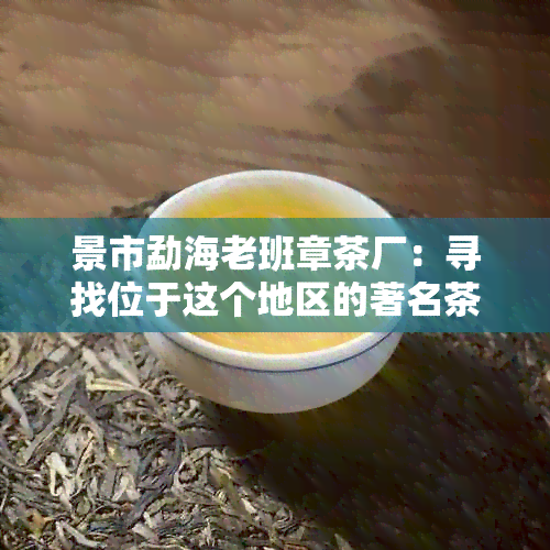 景市勐海老班章茶厂：寻找位于这个地区的著名茶叶生产商