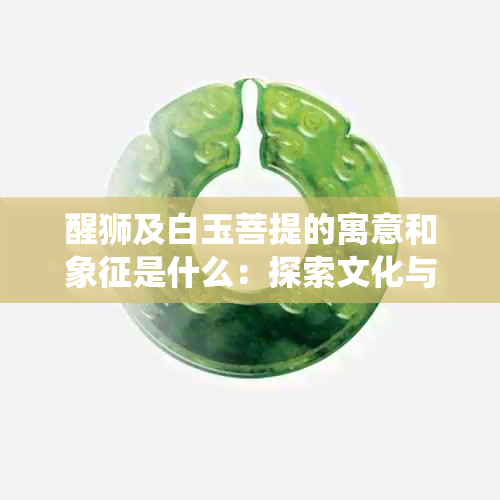 醒狮及白玉菩提的寓意和象征是什么：探索文化与传统价值