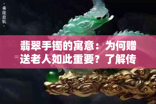 翡翠手镯的寓意：为何赠送老人如此重要？了解传统礼仪与象征意义