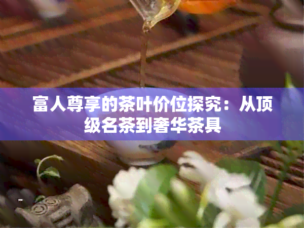 富人尊享的茶叶价位探究：从顶级名茶到奢华茶具