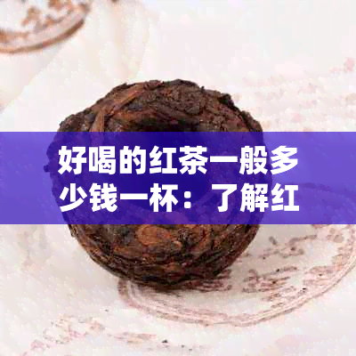 好喝的红茶一般多少钱一杯：了解红茶价格与品质关系