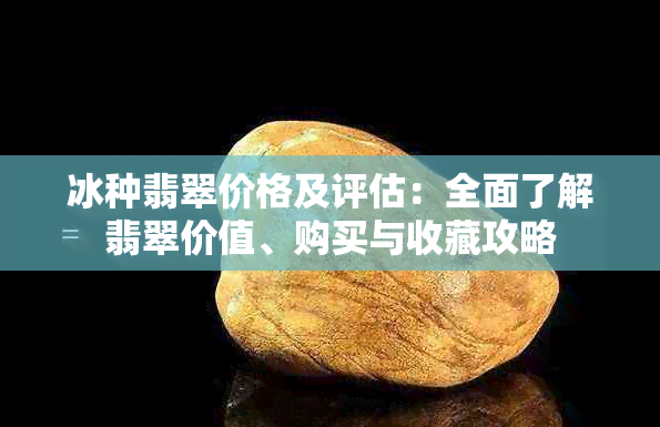 冰种翡翠价格及评估：全面了解翡翠价值、购买与收藏攻略