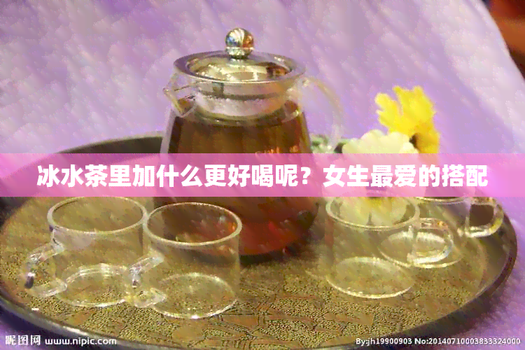 冰水茶里加什么更好喝呢？女生更爱的搭配