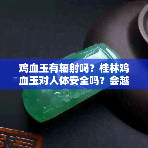 鸡血玉有辐射吗？桂林鸡血玉对人体安全吗？会越戴越透吗？对身体好吗？