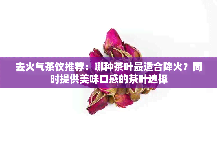 去火气茶饮推荐：哪种茶叶最适合降火？同时提供美味口感的茶叶选择