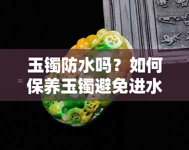 玉镯防水吗？如何保养玉镯避免进水？