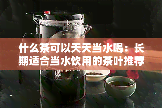 什么茶可以天天当水喝：长期适合当水饮用的茶叶推荐