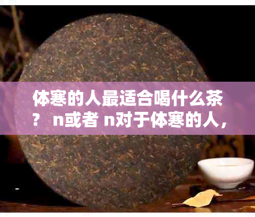 体寒的人最适合喝什么茶？ n或者 n对于体寒的人，哪一种茶最适宜饮用？