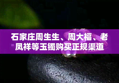 石家庄周生生、周大福、老凤祥等玉镯购买正规渠道及比较指南