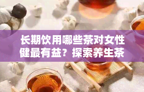 长期饮用哪些茶对女性健最有益？探索养生茶品推荐