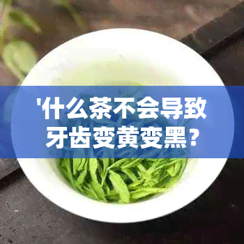 '什么茶不会导致牙齿变黄变黑？喝哪些茶可以保护牙齿免受色素沉淀？'