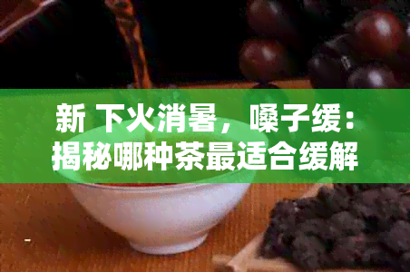 新 下火消暑，嗓子缓：揭秘哪种茶最适合缓解喉咙不适与清热解？