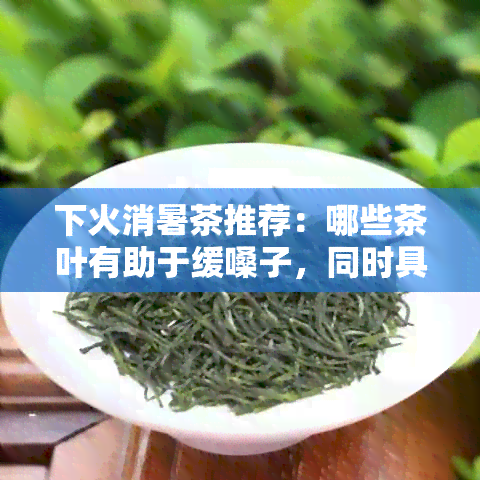 下火消暑茶推荐：哪些茶叶有助于缓嗓子，同时具有清热降火的功效？