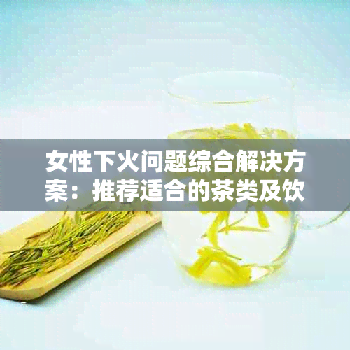 女性下火问题综合解决方案：推荐适合的茶类及饮用注意事项