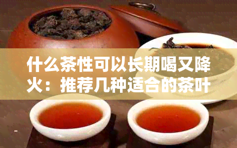 什么茶性可以长期喝又降火：推荐几种适合的茶叶