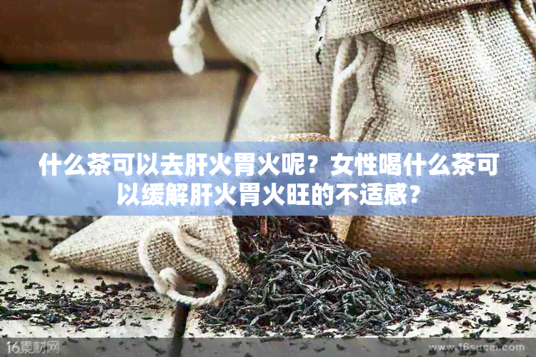 什么茶可以去肝火胃火呢？女性喝什么茶可以缓解肝火胃火旺的不适感？