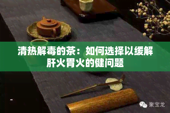 清热解的茶：如何选择以缓解肝火胃火的健问题