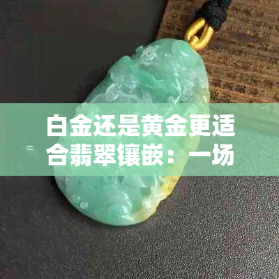 白金还是黄金更适合翡翠镶嵌：一场视觉盛宴的对比分析