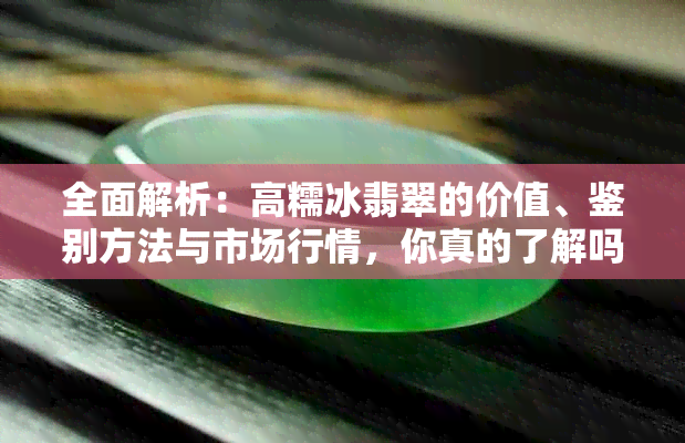 全面解析：高糯冰翡翠的价值、鉴别方法与市场行情，你真的了解吗？