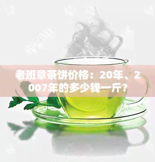 老班章茶饼价格：20年、2007年的多少钱一斤？