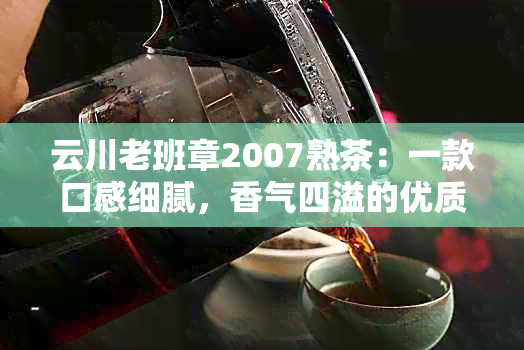 云川老班章2007熟茶：一款口感细腻，香气四溢的优质茶叶体验