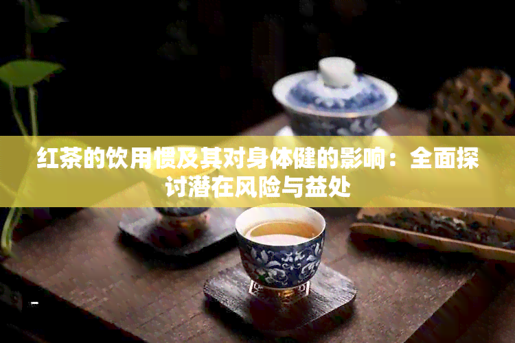 红茶的饮用惯及其对身体健的影响：全面探讨潜在风险与益处